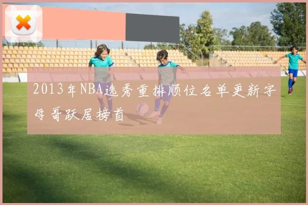 2013年NBA选秀重排顺位名单更新字母哥跃居榜首