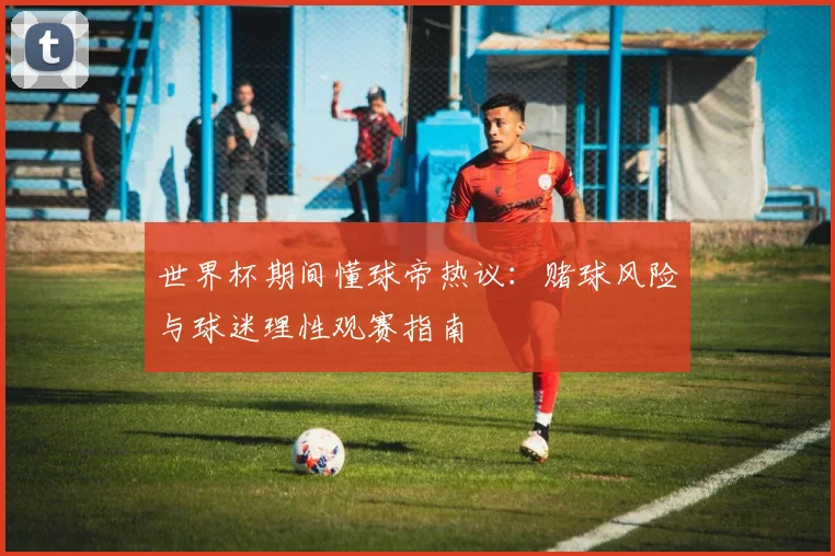 世界杯期间懂球帝热议:赌球风险与球迷理性观赛指南