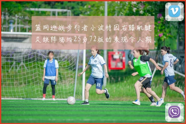 篮网迎战步行者小波特因右膝肌腱炎缺阵场均25分72板的表现令人期待