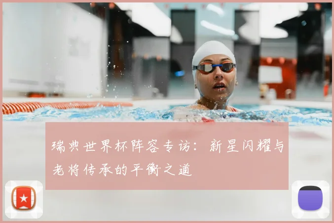 瑞典世界杯阵容专访:新星闪耀与老将传承的平衡之道