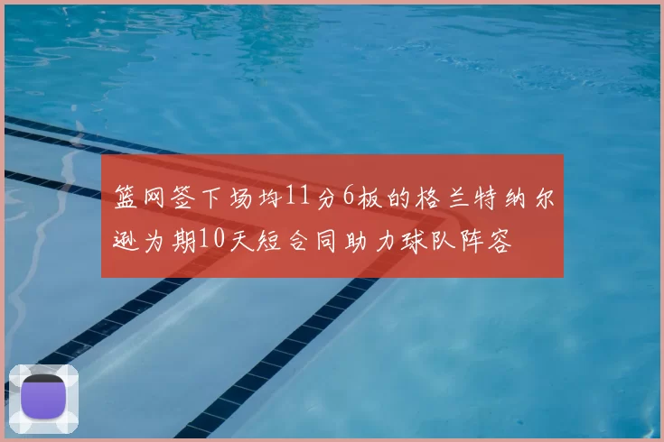 篮网签下场均11分6板的格兰特纳尔逊为期10天短合同助力球队阵容