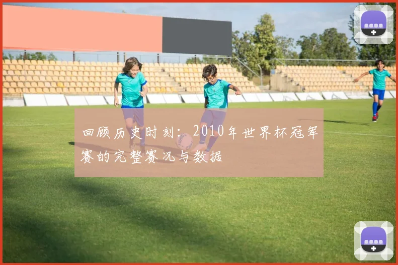 回顾历史时刻:2010年世界杯冠军赛的完整赛况与数据
