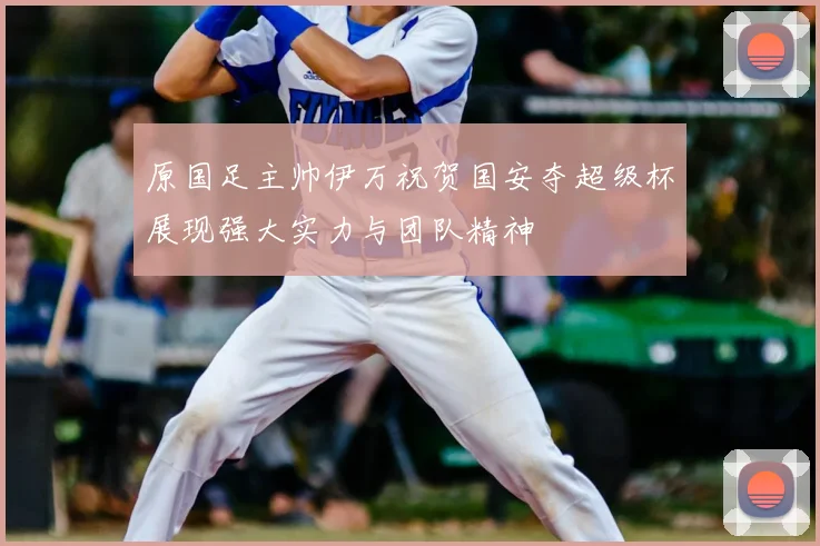 原国足主帅伊万祝贺国安夺超级杯展现强大实力与团队精神