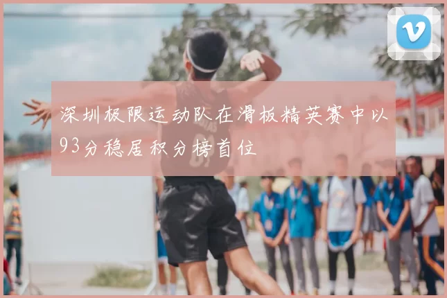 深圳极限运动队在滑板精英赛中以93分稳居积分榜首位