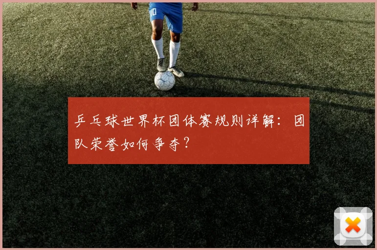 乒乓球世界杯团体赛规则详解：团队荣誉如何争夺？