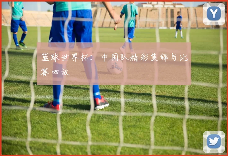 篮球世界杯：中国队精彩集锦与比赛回放