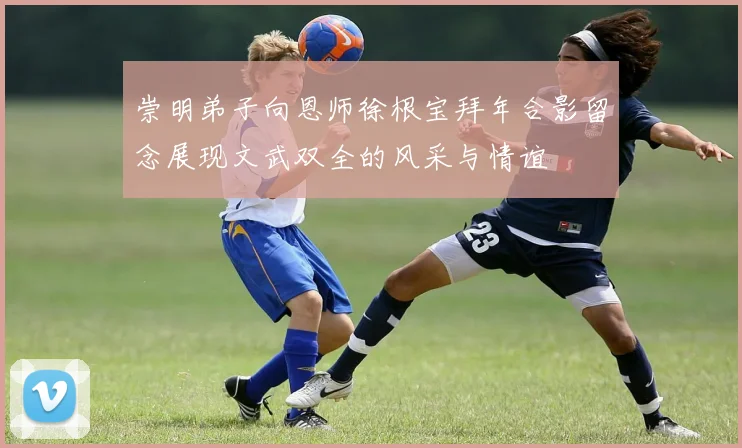 崇明弟子向恩师徐根宝拜年合影留念展现文武双全的风采与情谊