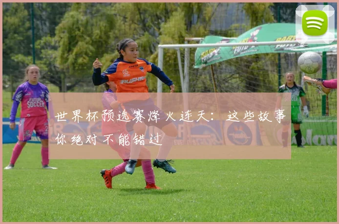 世界杯预选赛烽火连天:这些故事你绝对不能错过