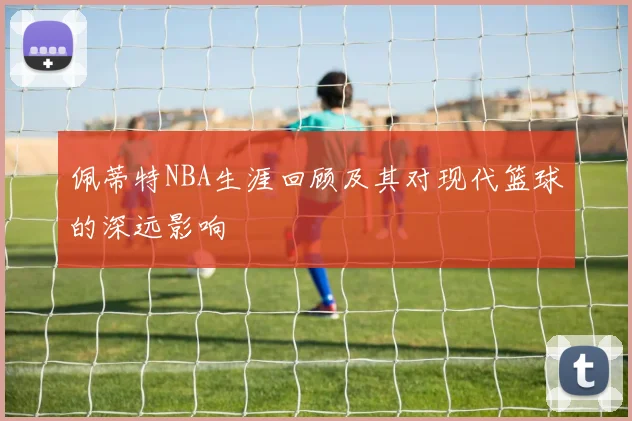 佩蒂特NBA生涯回顾及其对现代篮球的深远影响
