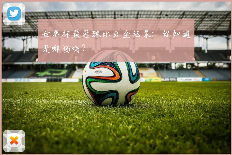世界杯最悬殊比分全记录:你知道是哪场吗?