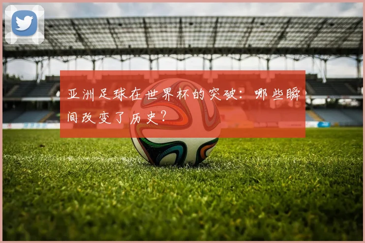 亚洲足球在世界杯的突破:哪些瞬间改变了历史?