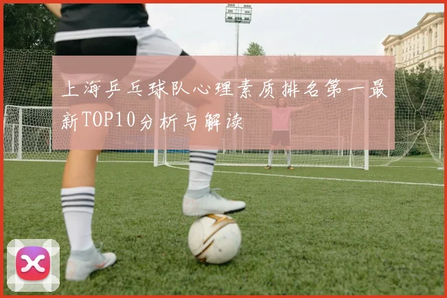 上海乒乓球队心理素质排名第一最新TOP10分析与解读