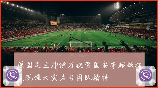 原国足主帅伊万祝贺国安夺超级杯展现强大实力与团队精神