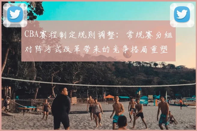 CBA赛程制定规则调整：常规赛分组对阵方式改革带来的竞争格局重塑