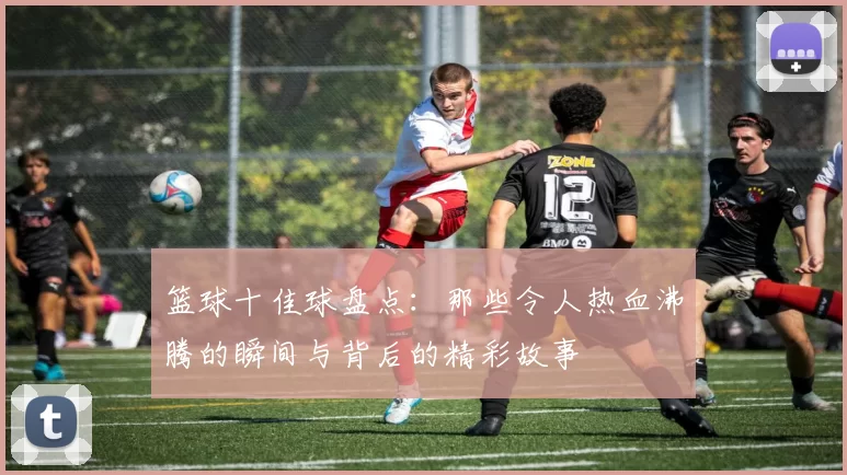 篮球十佳球盘点：那些令人热血沸腾的瞬间与背后的精彩故事