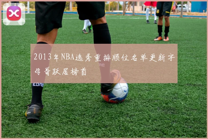 2013年NBA选秀重排顺位名单更新字母哥跃居榜首