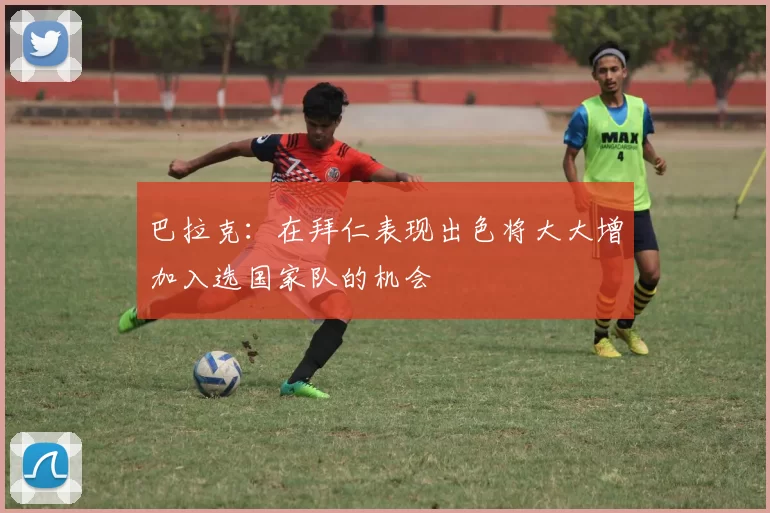 巴拉克：在拜仁表现出色将大大增加入选国家队的机会