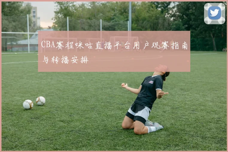 CBA赛程咪咕直播平台用户观赛指南与转播安排