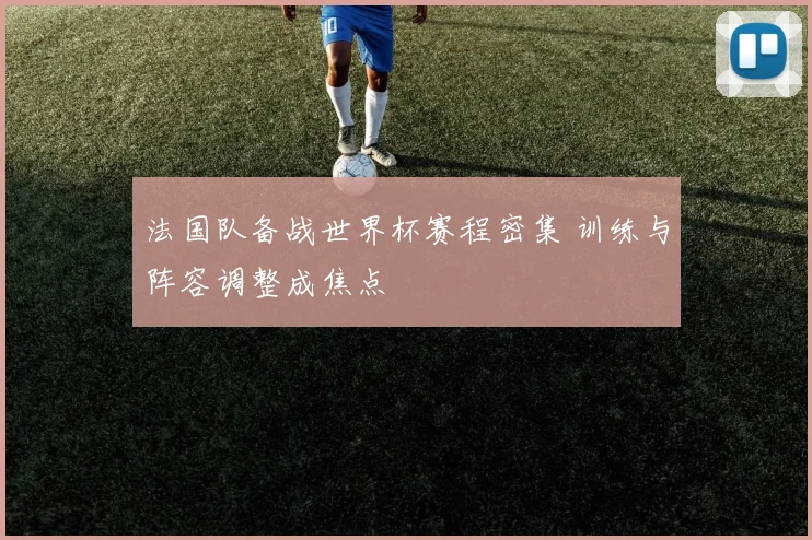 法国队备战世界杯赛程密集 训练与阵容调整成焦点