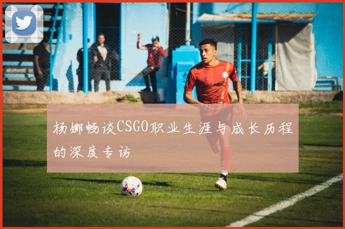 杨娜畅谈CSGO职业生涯与成长历程的深度专访