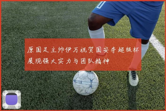 原国足主帅伊万祝贺国安夺超级杯展现强大实力与团队精神