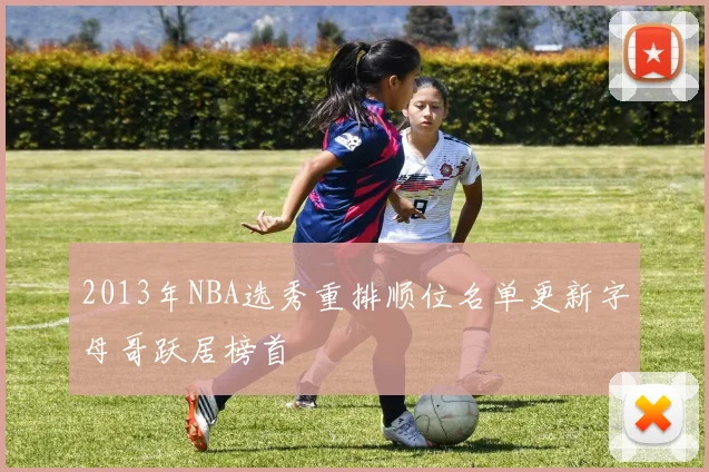 2013年NBA选秀重排顺位名单更新字母哥跃居榜首