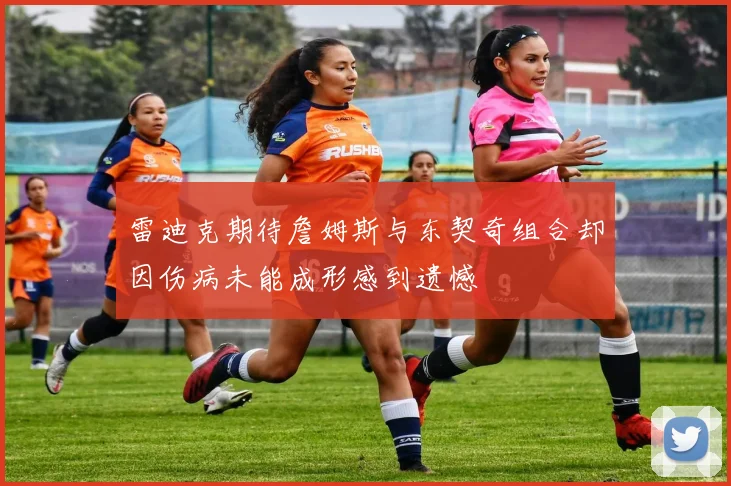 雷迪克期待詹姆斯与东契奇组合却因伤病未能成形感到遗憾