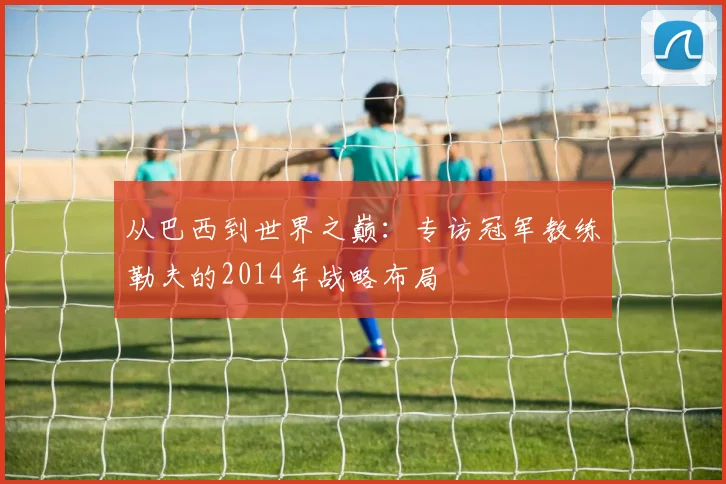 从巴西到世界之巅:专访冠军教练勒夫的2014年战略布局