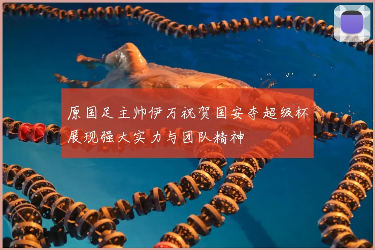 原国足主帅伊万祝贺国安夺超级杯展现强大实力与团队精神