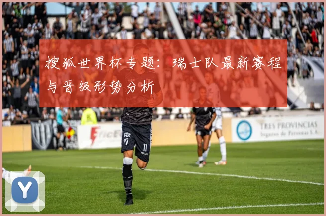搜狐世界杯专题：瑞士队最新赛程与晋级形势分析