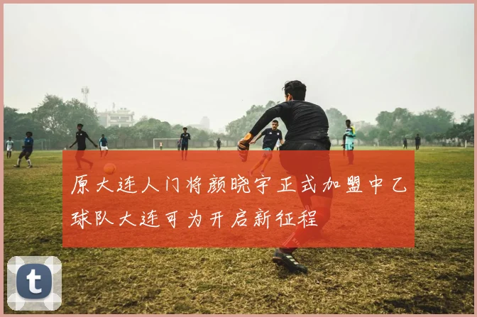 原大连人门将颜晓宇正式加盟中乙球队大连可为开启新征程