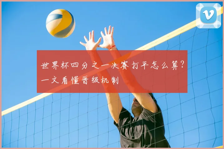 世界杯四分之一决赛打平怎么算?一文看懂晋级机制
