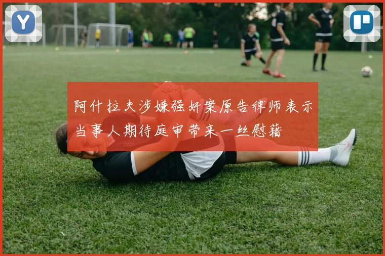 阿什拉夫涉嫌强奸案原告律师表示当事人期待庭审带来一丝慰藉