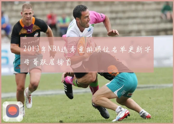 2013年NBA选秀重排顺位名单更新字母哥跃居榜首