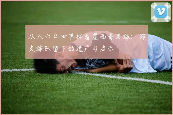 从八六年世界杯看墨西哥足球：那支球队留下的遗产与启示