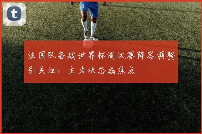 法国队备战世界杯淘汰赛阵容调整引关注,主力状态成焦点