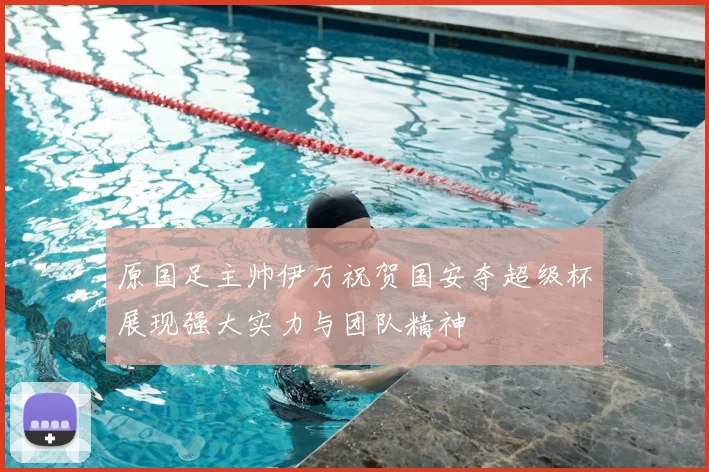 原国足主帅伊万祝贺国安夺超级杯展现强大实力与团队精神