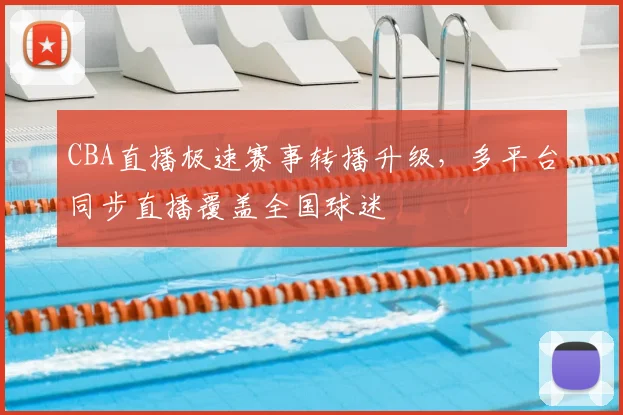 CBA直播极速赛事转播升级，多平台同步直播覆盖全国球迷