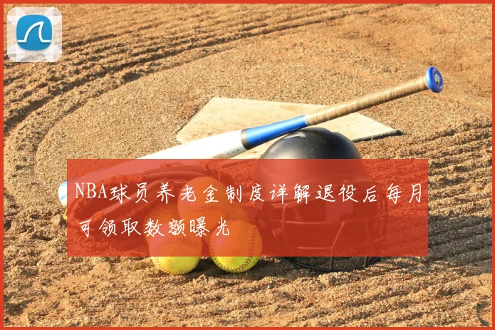 NBA球员养老金制度详解退役后每月可领取数额曝光