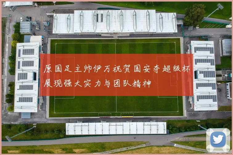 原国足主帅伊万祝贺国安夺超级杯展现强大实力与团队精神