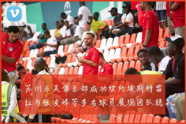 苏州东吴俱乐部成功续约埃斯特雷拉与张凌峰等多名球员展现团队稳定性