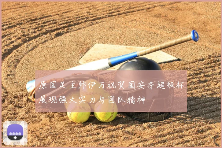 原国足主帅伊万祝贺国安夺超级杯展现强大实力与团队精神
