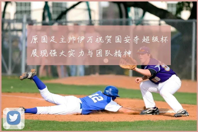 原国足主帅伊万祝贺国安夺超级杯展现强大实力与团队精神