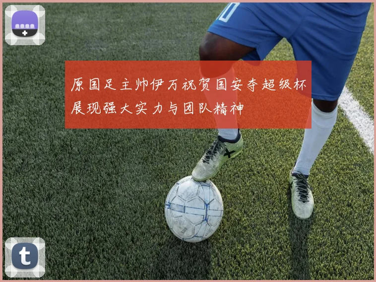 原国足主帅伊万祝贺国安夺超级杯展现强大实力与团队精神
