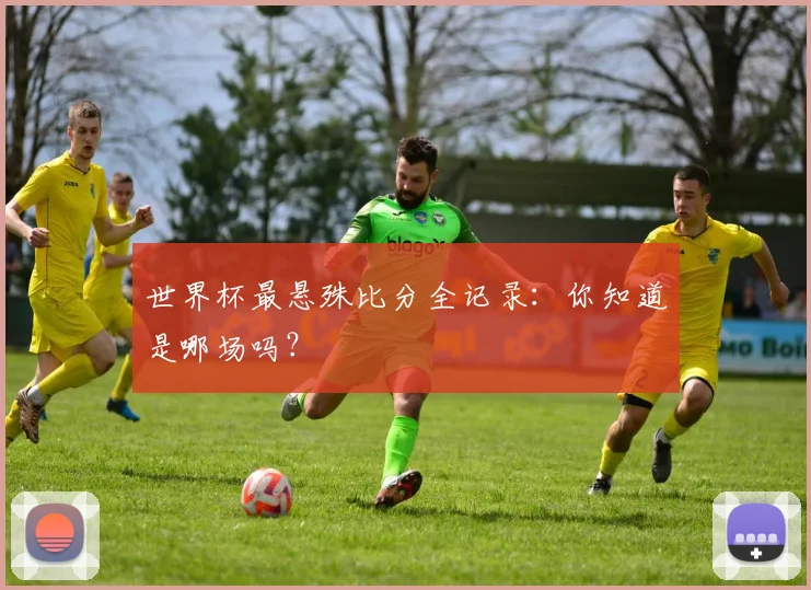 世界杯最悬殊比分全记录：你知道是哪场吗？
