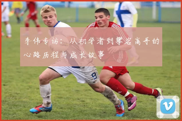 李伟专访：从初学者到攀岩高手的心路历程与成长故事