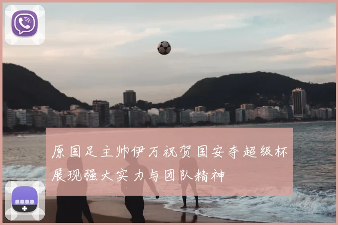 原国足主帅伊万祝贺国安夺超级杯展现强大实力与团队精神