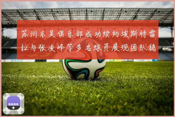 苏州东吴俱乐部成功续约埃斯特雷拉与张凌峰等多名球员展现团队稳定性