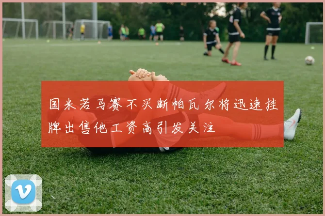 国米若马赛不买断帕瓦尔将迅速挂牌出售他工资高引发关注