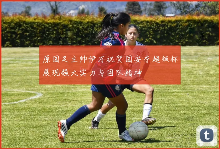 原国足主帅伊万祝贺国安夺超级杯展现强大实力与团队精神
